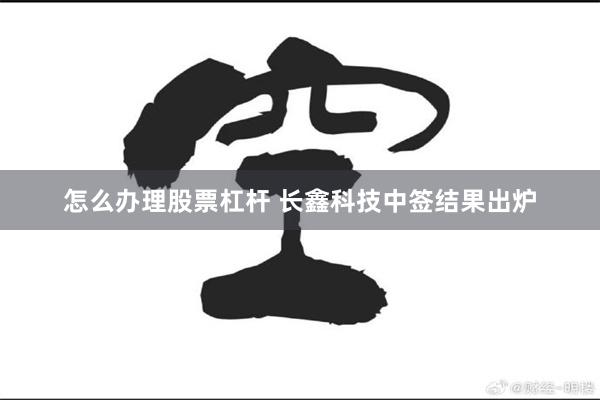 怎么办理股票杠杆 长鑫科技中签结果出炉
