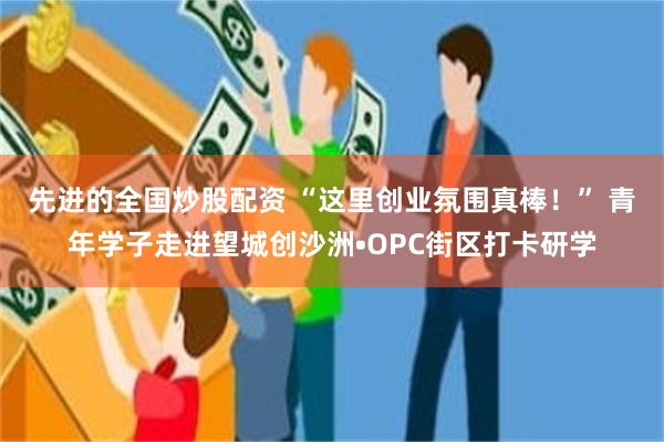 先进的全国炒股配资 “这里创业氛围真棒！” 青年学子走进望城创沙洲•OPC街区打卡研学