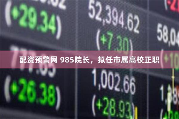 配资预警网 985院长,拟任市属高校正职
