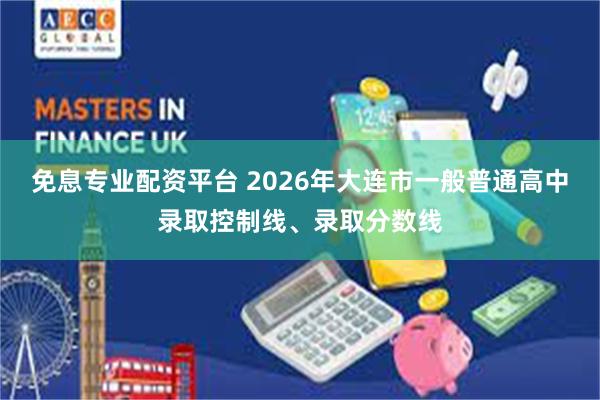 免息专业配资平台 2026年大连市一般普通高中录取控制线、录取分数线