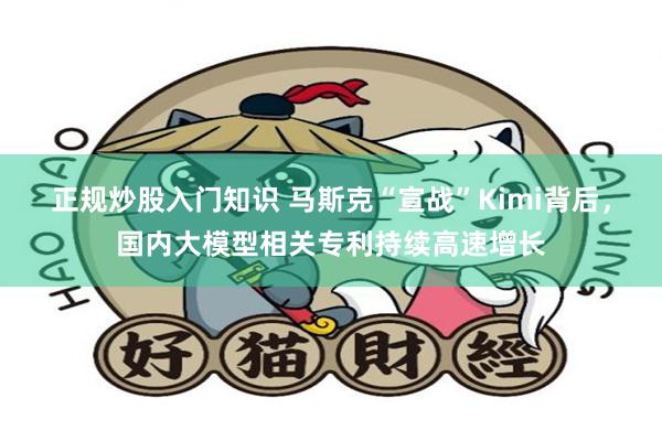 正规炒股入门知识 马斯克“宣战”Kimi背后，国内大模型相关专利持续高速增长