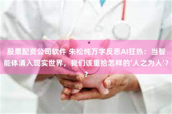 股票配资公司软件 朱松纯万字反思AI狂热：当智能体涌入现实世界，我们该重拾怎样的‘人之为人’？