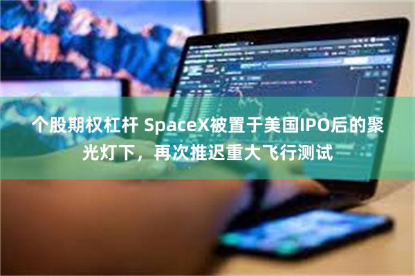 个股期权杠杆 SpaceX被置于美国IPO后的聚光灯下，再次推迟重大飞行测试