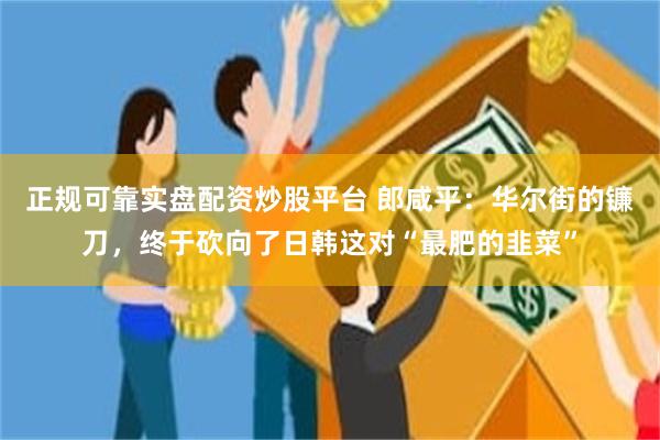 正规可靠实盘配资炒股平台 郎咸平：华尔街的镰刀，终于砍向了日韩这对“最肥的韭菜”