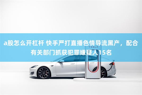 a股怎么开杠杆 快手严打直播色情导流黑产，配合有关部门抓获犯罪嫌疑人15名