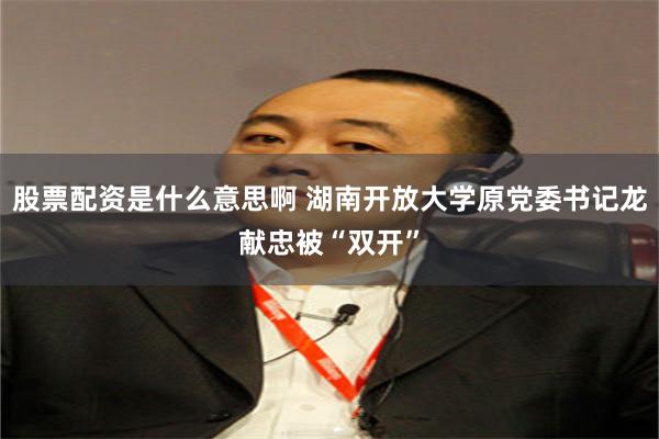 股票配资是什么意思啊 湖南开放大学原党委书记龙献忠被“双开”