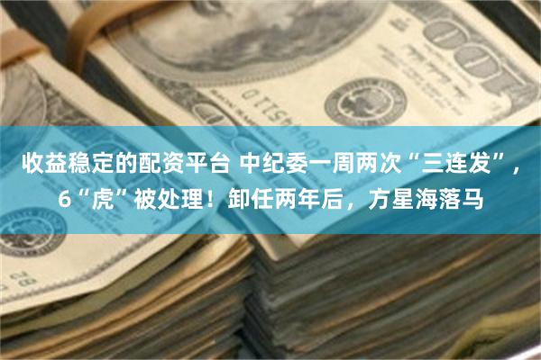 收益稳定的配资平台 中纪委一周两次“三连发”，6“虎”被处理！卸任两年后，方星海落马
