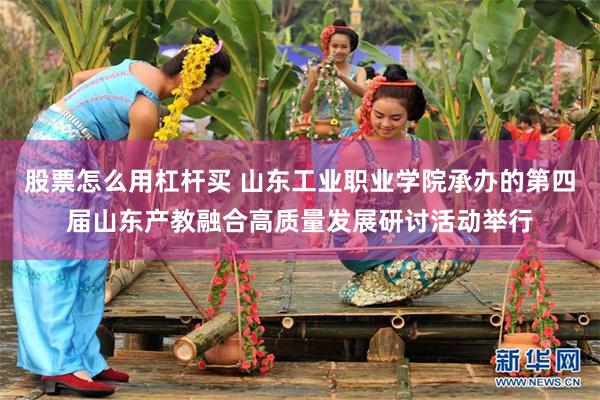 股票怎么用杠杆买 山东工业职业学院承办的第四届山东产教融合高质量发展研讨活动举行