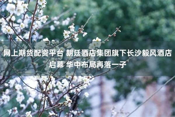 网上期货配资平台 朗廷酒店集团旗下长沙毅风酒店启幕 华中布局再落一子