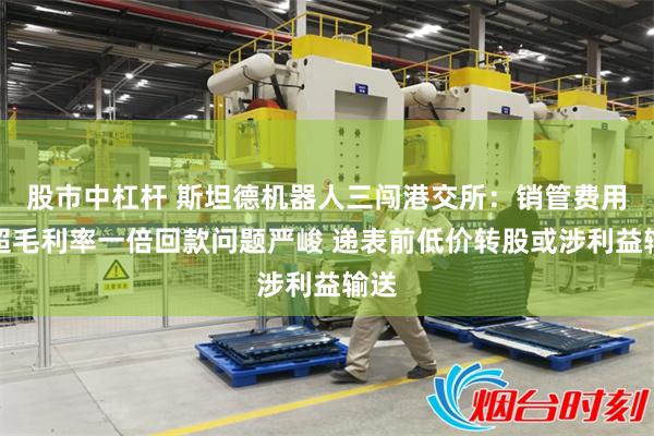 股市中杠杆 斯坦德机器人三闯港交所：销管费用率超毛利率一倍回款问题严峻 递表前低价转股或涉利益输送
