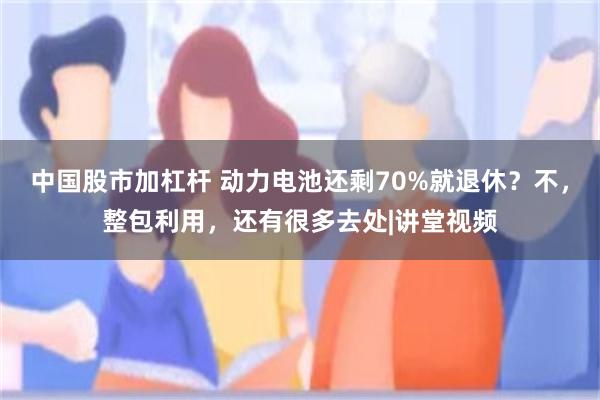 中国股市加杠杆 动力电池还剩70%就退休？不，整包利用，还有很多去处|讲堂视频