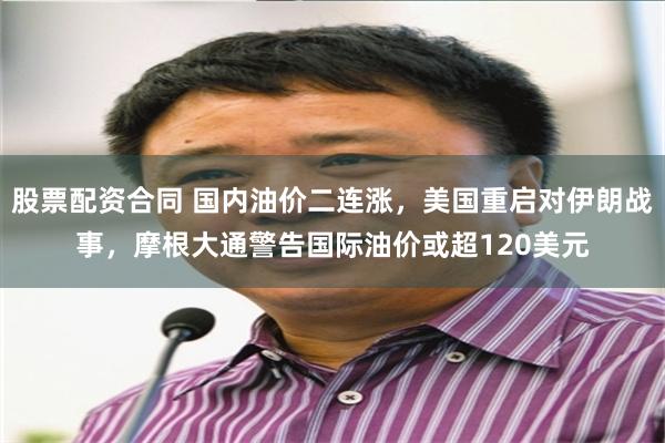 股票配资合同 国内油价二连涨，美国重启对伊朗战事，摩根大通警告国际油价或超120美元