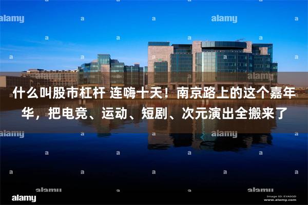什么叫股市杠杆 连嗨十天！南京路上的这个嘉年华，把电竞、运动、短剧、次元演出全搬来了