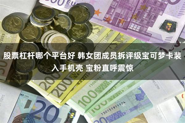 股票杠杆哪个平台好 韩女团成员拆评级宝可梦卡装入手机壳 宝粉直呼震惊
