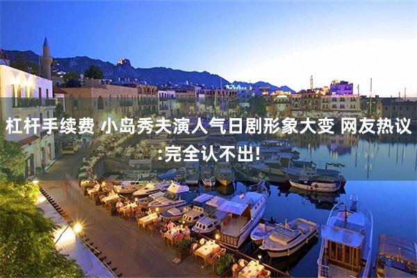 杠杆手续费 小岛秀夫演人气日剧形象大变 网友热议:完全认不出!