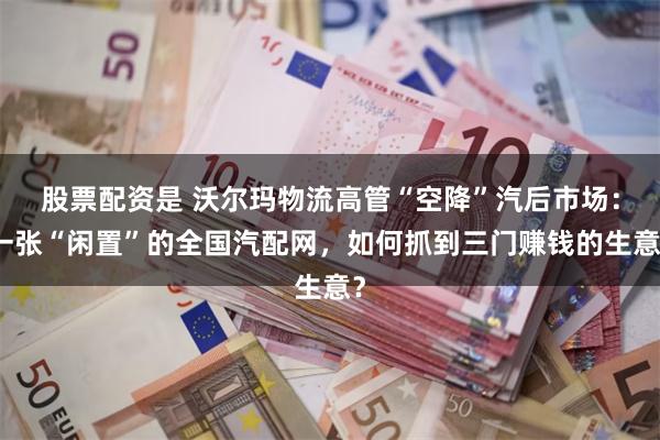 股票配资是 沃尔玛物流高管“空降”汽后市场：一张“闲置”的全国汽配网，如何抓到三门赚钱的生意？