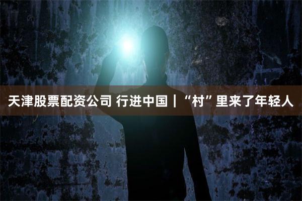 天津股票配资公司 行进中国｜“村”里来了年轻人