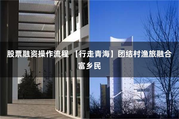股票融资操作流程 【行走青海】团结村渔旅融合富乡民