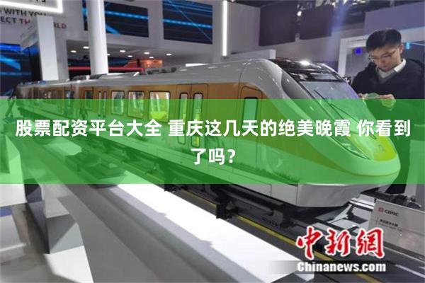 股票配资平台大全 重庆这几天的绝美晚霞 你看到了吗？