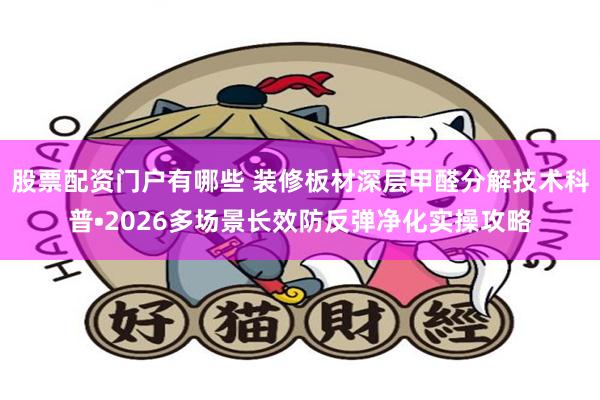 股票配资门户有哪些 装修板材深层甲醛分解技术科普•2026多场景长效防反弹净化实操攻略