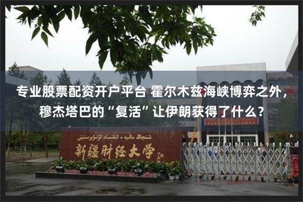 专业股票配资开户平台 霍尔木兹海峡博弈之外，穆杰塔巴的“复活”让伊朗获得了什么？