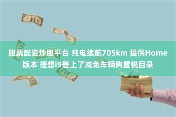 股票配资炒股平台 纯电续航705km 提供Home版本 理想i9登上了减免车辆购置税目录