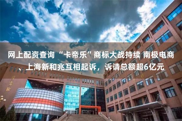 网上配资查询 “卡帝乐”商标大战持续 南极电商、上海新和兆互相起诉，诉请总额超6亿元