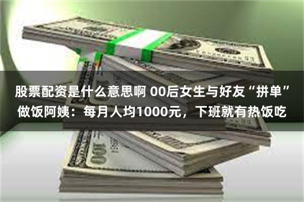 股票配资是什么意思啊 00后女生与好友“拼单”做饭阿姨：每月人均1000元，下班就有热饭吃
