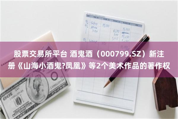 股票交易所平台 酒鬼酒（000799.SZ）新注册《山海小酒鬼?凤凰》等2个美术作品的著作权
