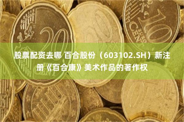 股票配资去哪 百合股份（603102.SH）新注册《百合康》美术作品的著作权