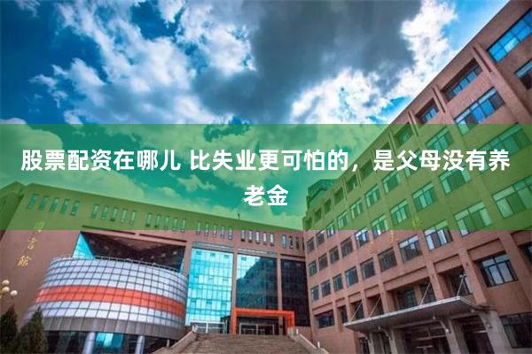 股票配资在哪儿 比失业更可怕的，是父母没有养老金