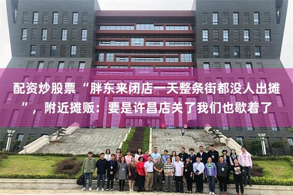 配资炒股票 “胖东来闭店一天整条街都没人出摊”,附近摊贩:要是许昌店关了我们也歇着了