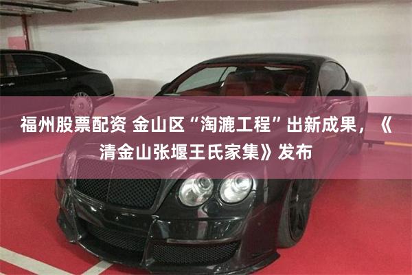 福州股票配资 金山区“淘漉工程”出新成果，《清金山张堰王氏家集》发布