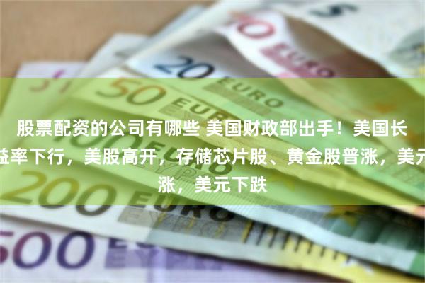 股票配资的公司有哪些 美国财政部出手！美国长债收益率下行，美股高开，存储芯片股、黄金股普涨，美元下跌