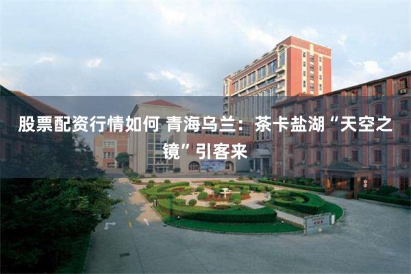 股票配资行情如何 青海乌兰：茶卡盐湖“天空之镜”引客来