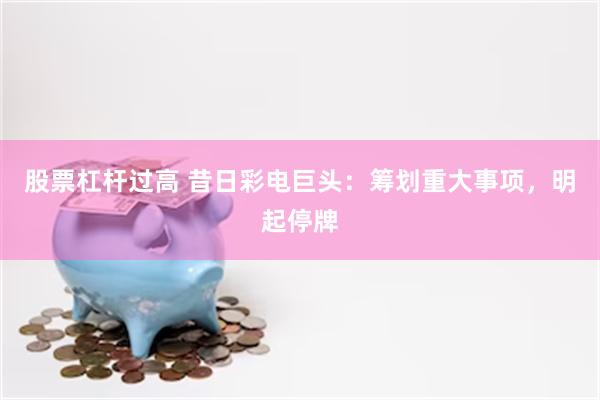 股票杠杆过高 昔日彩电巨头：筹划重大事项，明起停牌
