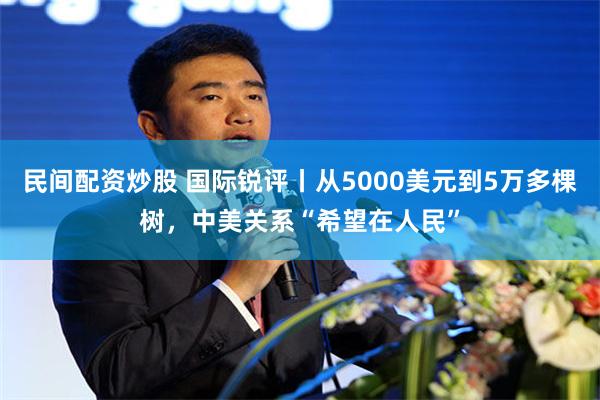民间配资炒股 国际锐评丨从5000美元到5万多棵树,中美关系“希望在人民”