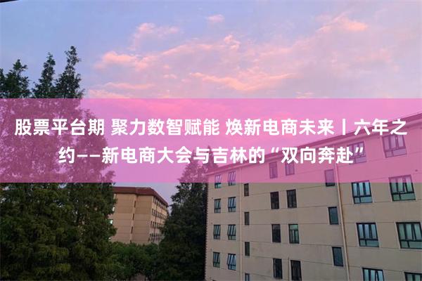 股票平台期 聚力数智赋能 焕新电商未来丨六年之约——新电商大会与吉林的“双向奔赴”