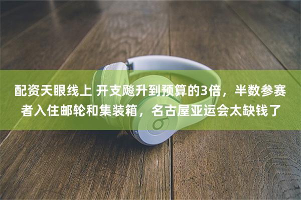 配资天眼线上 开支飚升到预算的3倍，半数参赛者入住邮轮和集装箱，名古屋亚运会太缺钱了