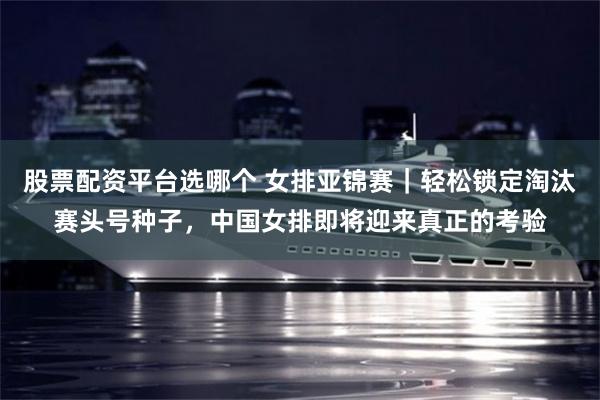 股票配资平台选哪个 女排亚锦赛|轻松锁定淘汰赛头号种子,中国女排即将迎来真正的考验