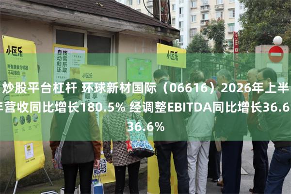 炒股平台杠杆 环球新材国际（06616）2026年上半年营收同比增长180.5% 经调整EBITDA同比增长36.6%