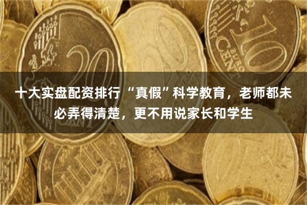 十大实盘配资排行 “真假”科学教育，老师都未必弄得清楚，更不用说家长和学生