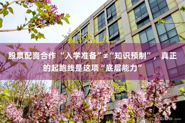 股票配资合作 “入学准备”≠“知识预制”，真正的起跑线是这项“底层能力”