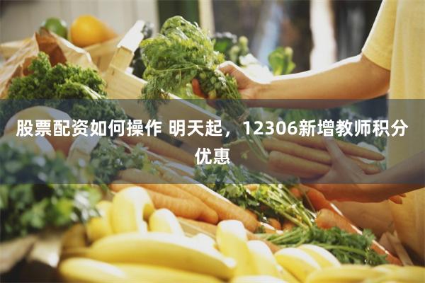 股票配资如何操作 明天起，12306新增教师积分优惠