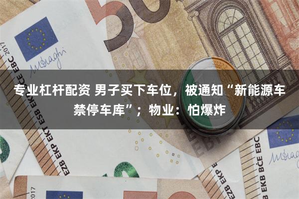 专业杠杆配资 男子买下车位，被通知“新能源车禁停车库”；物业：怕爆炸