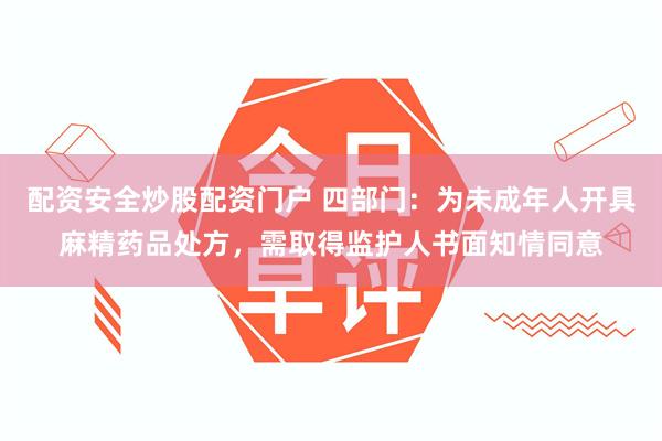 配资安全炒股配资门户 四部门：为未成年人开具麻精药品处方，需取得监护人书面知情同意