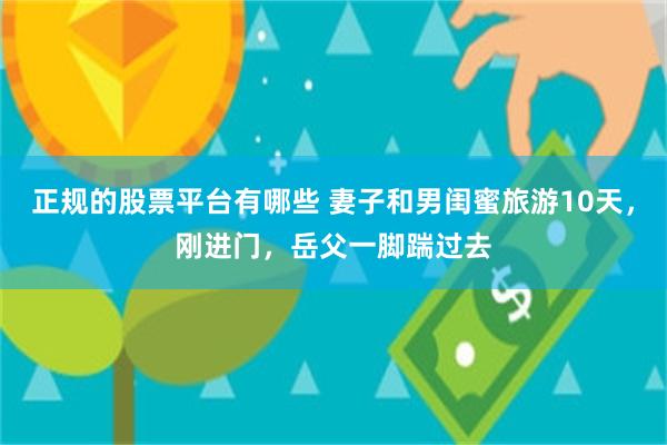 正规的股票平台有哪些 妻子和男闺蜜旅游10天,刚进门,岳父一脚踹过去