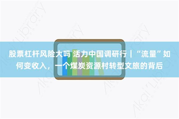 股票杠杆风险大吗 活力中国调研行｜“流量”如何变收入，一个煤炭资源村转型文旅的背后