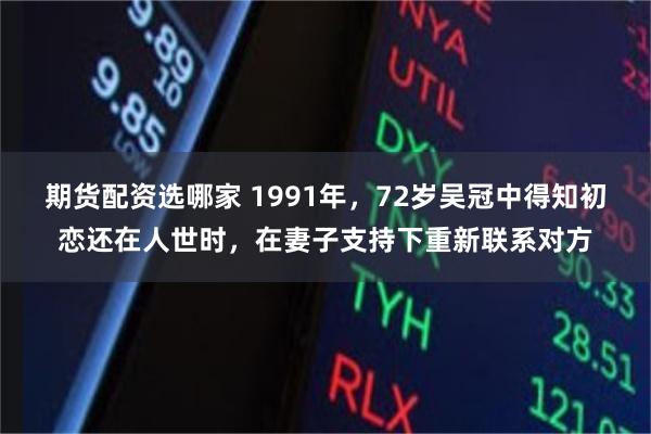 期货配资选哪家 1991年，72岁吴冠中得知初恋还在人世时，在妻子支持下重新联系对方